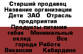 Старший продавец › Название организации ­ Дети, ЗАО › Отрасль предприятия ­ Продукты питания, табак › Минимальный оклад ­ 28 000 - Все города Работа » Вакансии   . Кабардино-Балкарская респ.,Нальчик г.